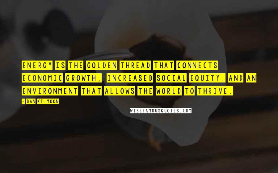 Ban Ki-moon Quotes: Energy is the golden thread that connects economic growth, increased social equity, and an environment that allows the world to thrive.