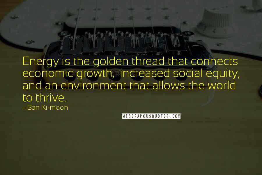 Ban Ki-moon Quotes: Energy is the golden thread that connects economic growth, increased social equity, and an environment that allows the world to thrive.