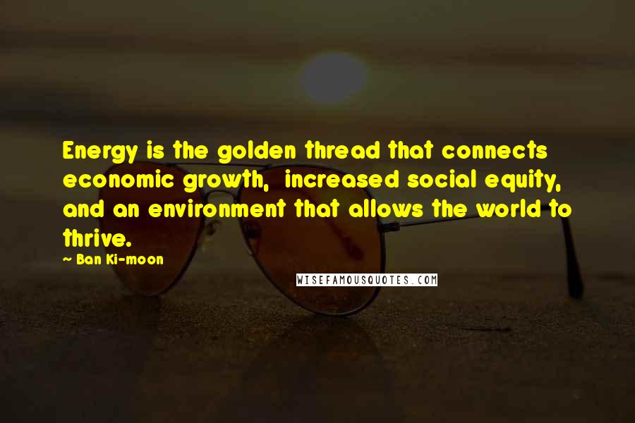 Ban Ki-moon Quotes: Energy is the golden thread that connects economic growth, increased social equity, and an environment that allows the world to thrive.