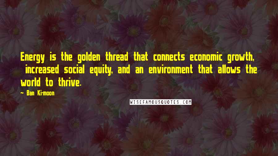 Ban Ki-moon Quotes: Energy is the golden thread that connects economic growth, increased social equity, and an environment that allows the world to thrive.