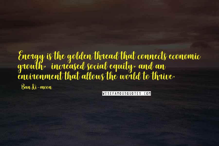Ban Ki-moon Quotes: Energy is the golden thread that connects economic growth,  increased social equity, and an environment that allows the world to thrive.