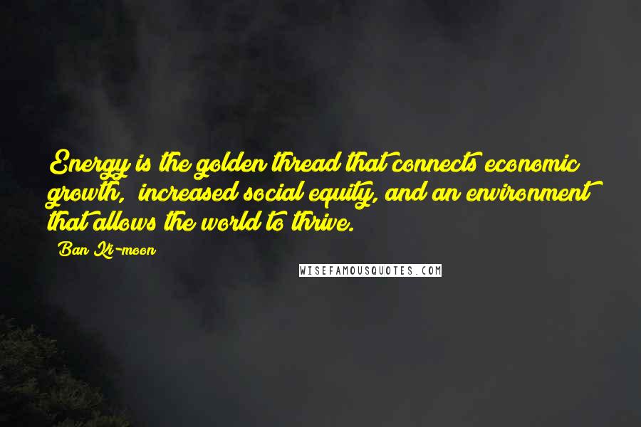 Ban Ki-moon Quotes: Energy is the golden thread that connects economic growth, increased social equity, and an environment that allows the world to thrive.