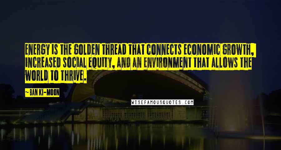 Ban Ki-moon Quotes: Energy is the golden thread that connects economic growth, increased social equity, and an environment that allows the world to thrive.