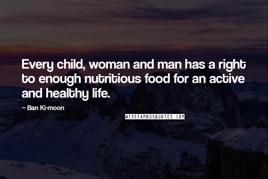 Ban Ki-moon Quotes: Every child, woman and man has a right to enough nutritious food for an active and healthy life.