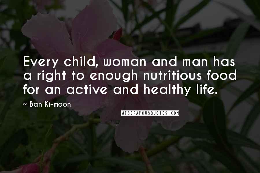 Ban Ki-moon Quotes: Every child, woman and man has a right to enough nutritious food for an active and healthy life.