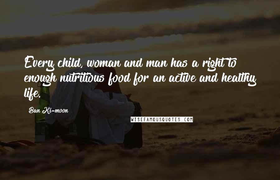 Ban Ki-moon Quotes: Every child, woman and man has a right to enough nutritious food for an active and healthy life.