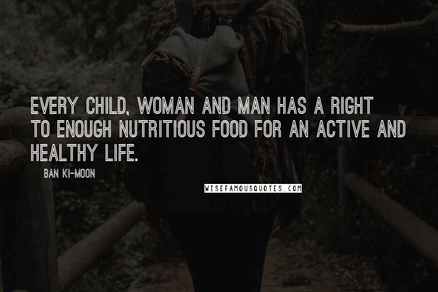 Ban Ki-moon Quotes: Every child, woman and man has a right to enough nutritious food for an active and healthy life.