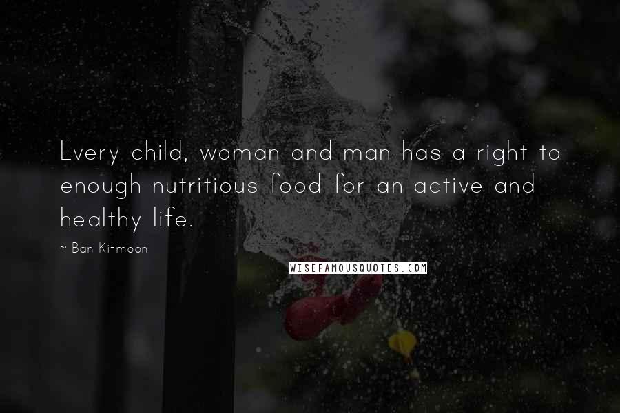 Ban Ki-moon Quotes: Every child, woman and man has a right to enough nutritious food for an active and healthy life.