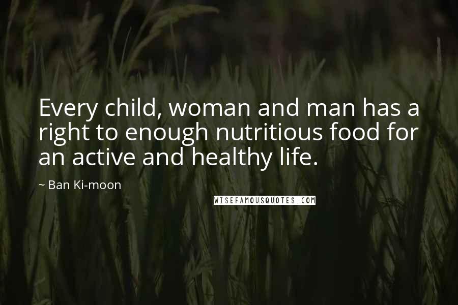 Ban Ki-moon Quotes: Every child, woman and man has a right to enough nutritious food for an active and healthy life.