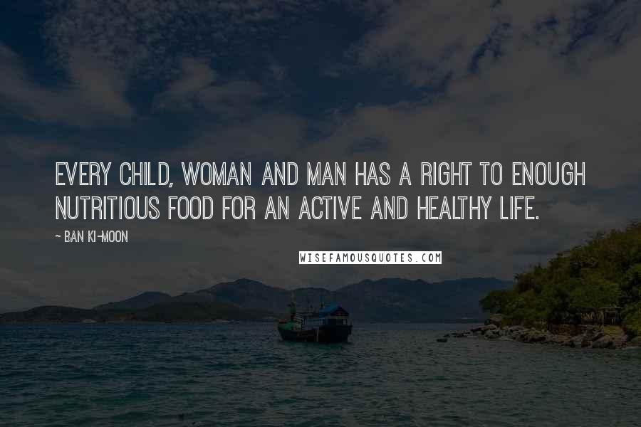 Ban Ki-moon Quotes: Every child, woman and man has a right to enough nutritious food for an active and healthy life.