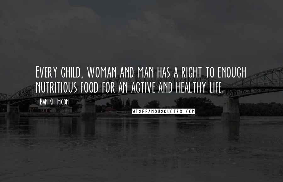 Ban Ki-moon Quotes: Every child, woman and man has a right to enough nutritious food for an active and healthy life.