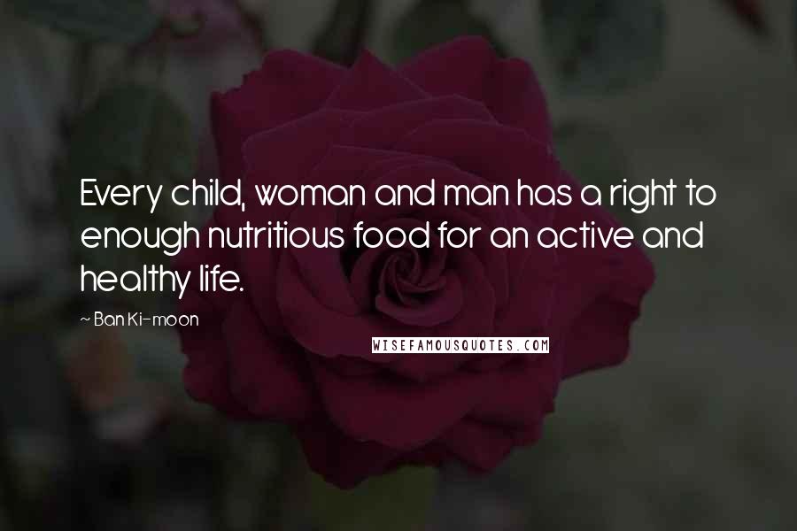 Ban Ki-moon Quotes: Every child, woman and man has a right to enough nutritious food for an active and healthy life.