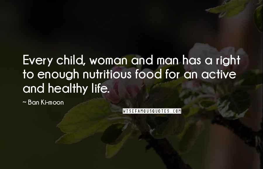 Ban Ki-moon Quotes: Every child, woman and man has a right to enough nutritious food for an active and healthy life.