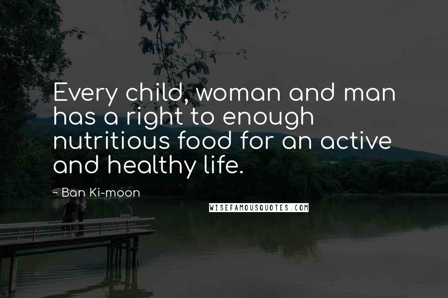 Ban Ki-moon Quotes: Every child, woman and man has a right to enough nutritious food for an active and healthy life.