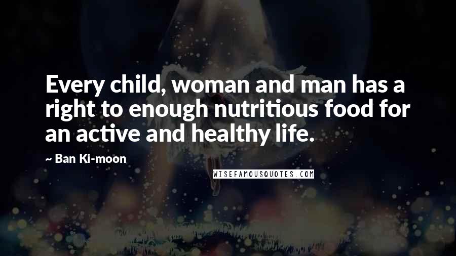 Ban Ki-moon Quotes: Every child, woman and man has a right to enough nutritious food for an active and healthy life.