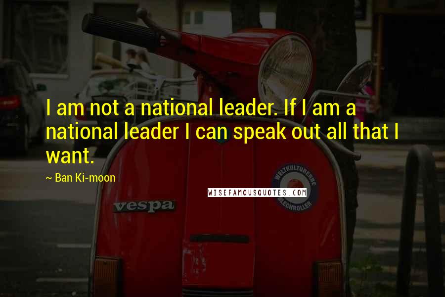 Ban Ki-moon Quotes: I am not a national leader. If I am a national leader I can speak out all that I want.
