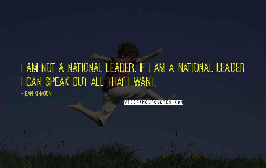 Ban Ki-moon Quotes: I am not a national leader. If I am a national leader I can speak out all that I want.