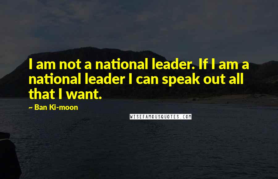 Ban Ki-moon Quotes: I am not a national leader. If I am a national leader I can speak out all that I want.