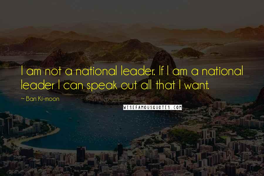 Ban Ki-moon Quotes: I am not a national leader. If I am a national leader I can speak out all that I want.