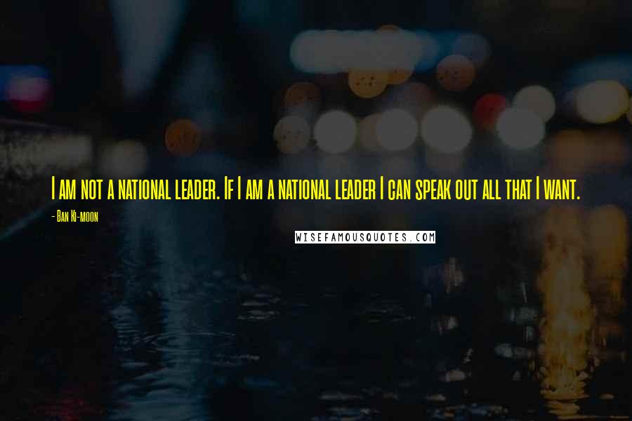 Ban Ki-moon Quotes: I am not a national leader. If I am a national leader I can speak out all that I want.