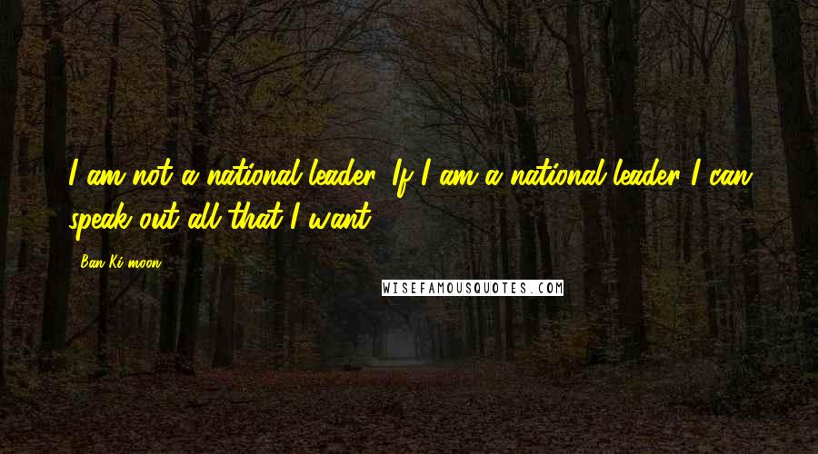 Ban Ki-moon Quotes: I am not a national leader. If I am a national leader I can speak out all that I want.