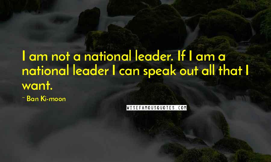 Ban Ki-moon Quotes: I am not a national leader. If I am a national leader I can speak out all that I want.