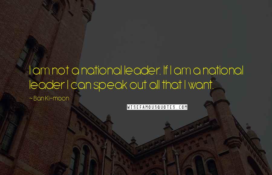 Ban Ki-moon Quotes: I am not a national leader. If I am a national leader I can speak out all that I want.