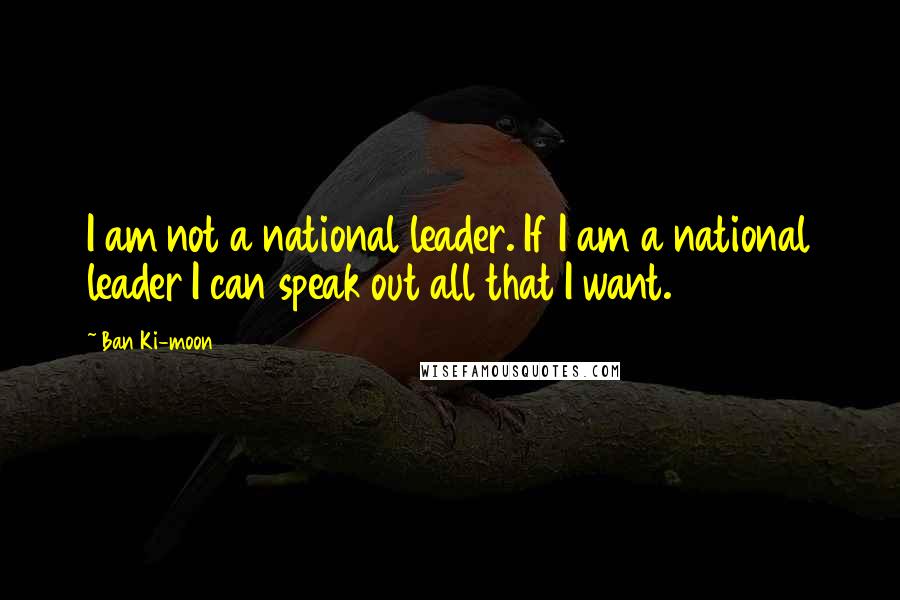 Ban Ki-moon Quotes: I am not a national leader. If I am a national leader I can speak out all that I want.