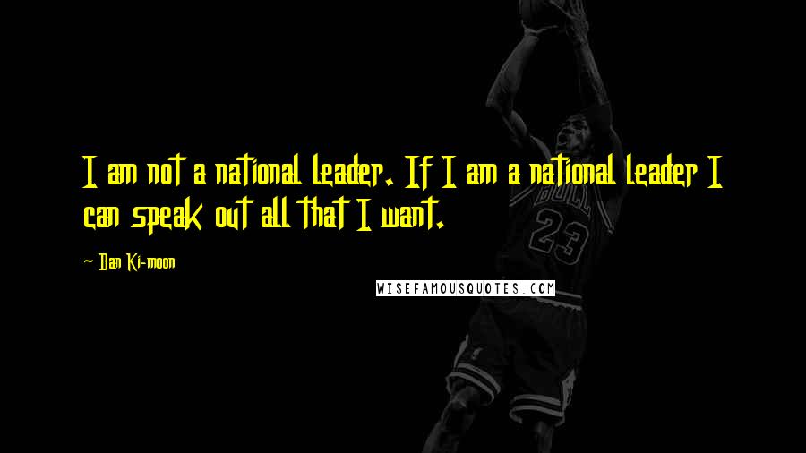 Ban Ki-moon Quotes: I am not a national leader. If I am a national leader I can speak out all that I want.