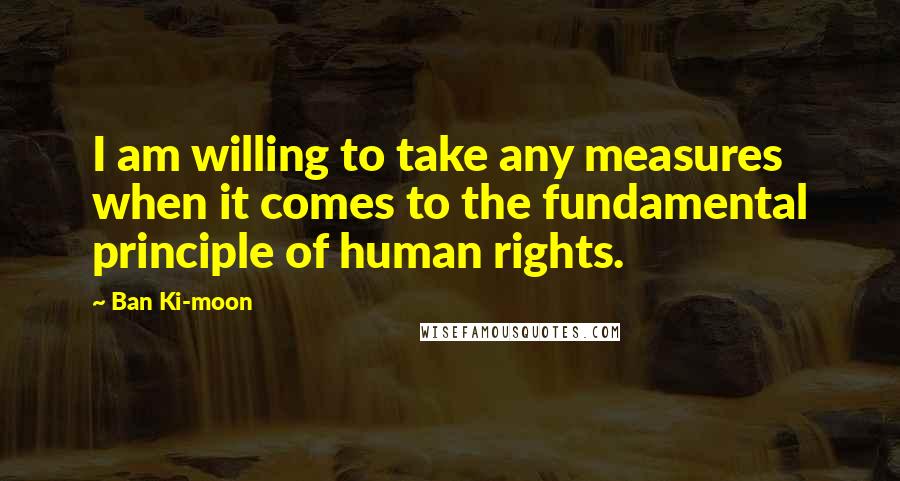 Ban Ki-moon Quotes: I am willing to take any measures when it comes to the fundamental principle of human rights.