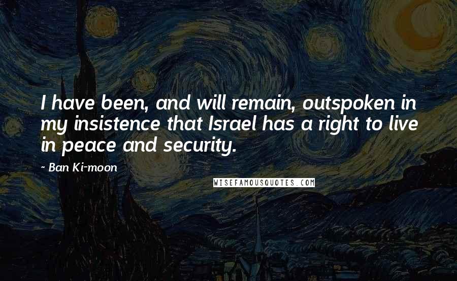 Ban Ki-moon Quotes: I have been, and will remain, outspoken in my insistence that Israel has a right to live in peace and security.