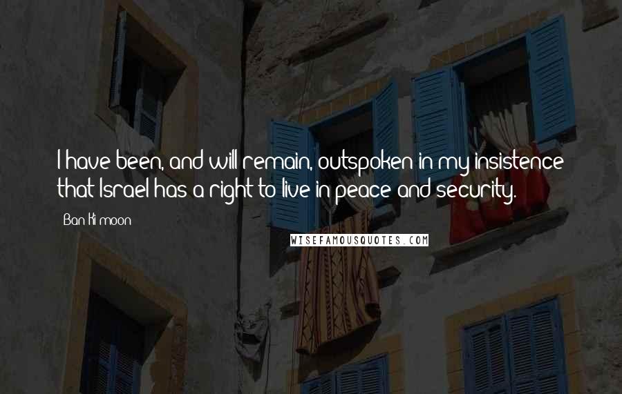 Ban Ki-moon Quotes: I have been, and will remain, outspoken in my insistence that Israel has a right to live in peace and security.