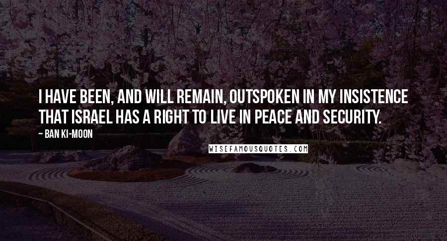 Ban Ki-moon Quotes: I have been, and will remain, outspoken in my insistence that Israel has a right to live in peace and security.