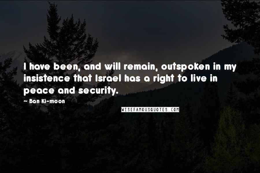 Ban Ki-moon Quotes: I have been, and will remain, outspoken in my insistence that Israel has a right to live in peace and security.