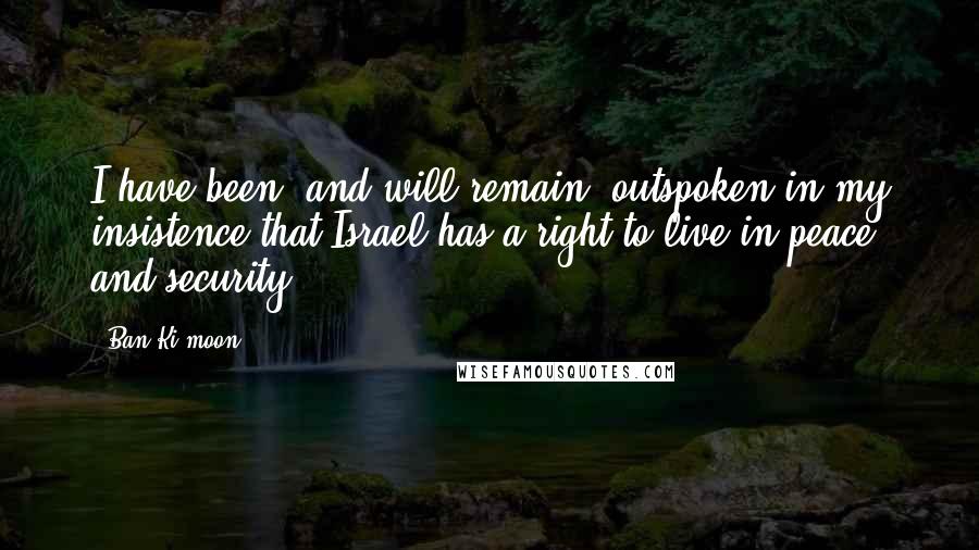 Ban Ki-moon Quotes: I have been, and will remain, outspoken in my insistence that Israel has a right to live in peace and security.