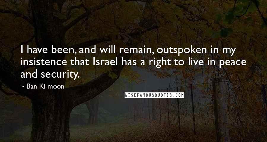 Ban Ki-moon Quotes: I have been, and will remain, outspoken in my insistence that Israel has a right to live in peace and security.