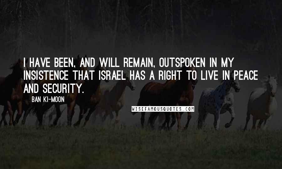 Ban Ki-moon Quotes: I have been, and will remain, outspoken in my insistence that Israel has a right to live in peace and security.