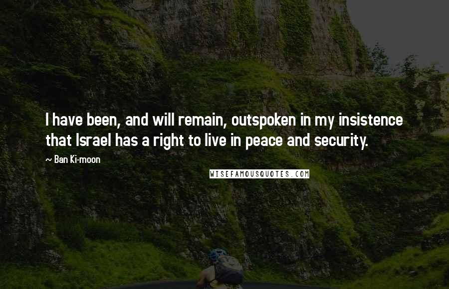 Ban Ki-moon Quotes: I have been, and will remain, outspoken in my insistence that Israel has a right to live in peace and security.