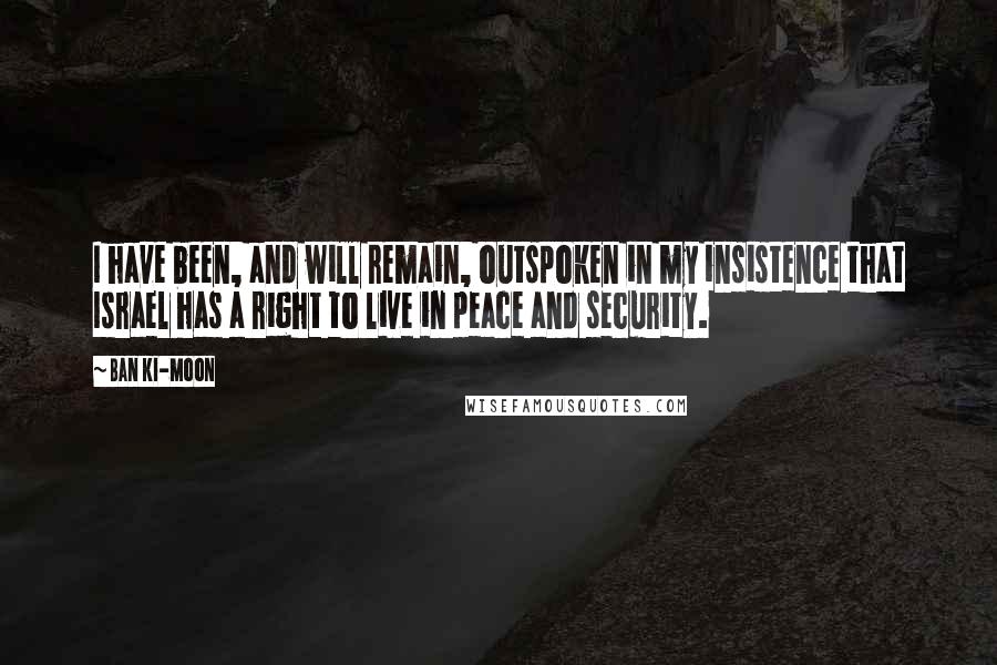 Ban Ki-moon Quotes: I have been, and will remain, outspoken in my insistence that Israel has a right to live in peace and security.