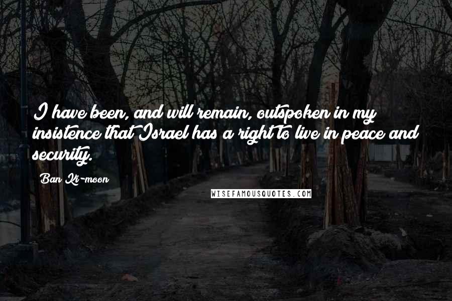 Ban Ki-moon Quotes: I have been, and will remain, outspoken in my insistence that Israel has a right to live in peace and security.