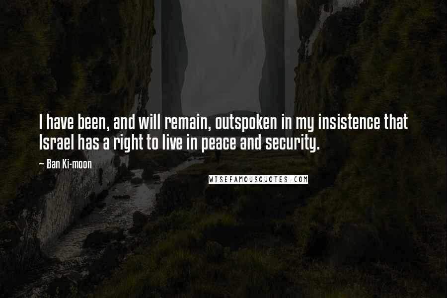 Ban Ki-moon Quotes: I have been, and will remain, outspoken in my insistence that Israel has a right to live in peace and security.