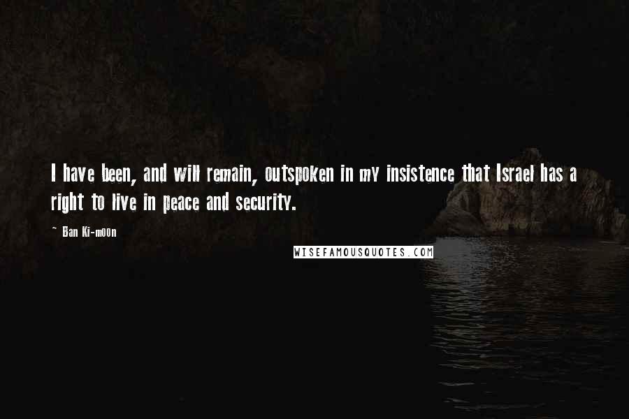 Ban Ki-moon Quotes: I have been, and will remain, outspoken in my insistence that Israel has a right to live in peace and security.