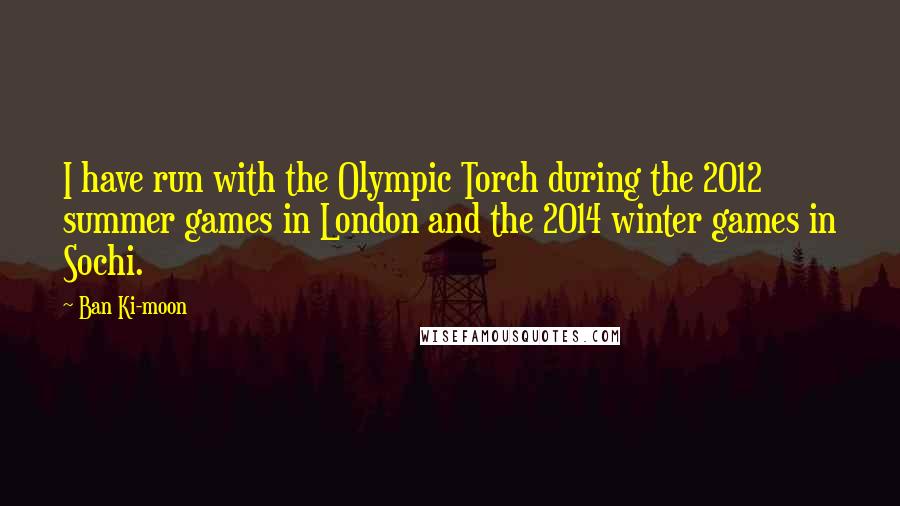 Ban Ki-moon Quotes: I have run with the Olympic Torch during the 2012 summer games in London and the 2014 winter games in Sochi.