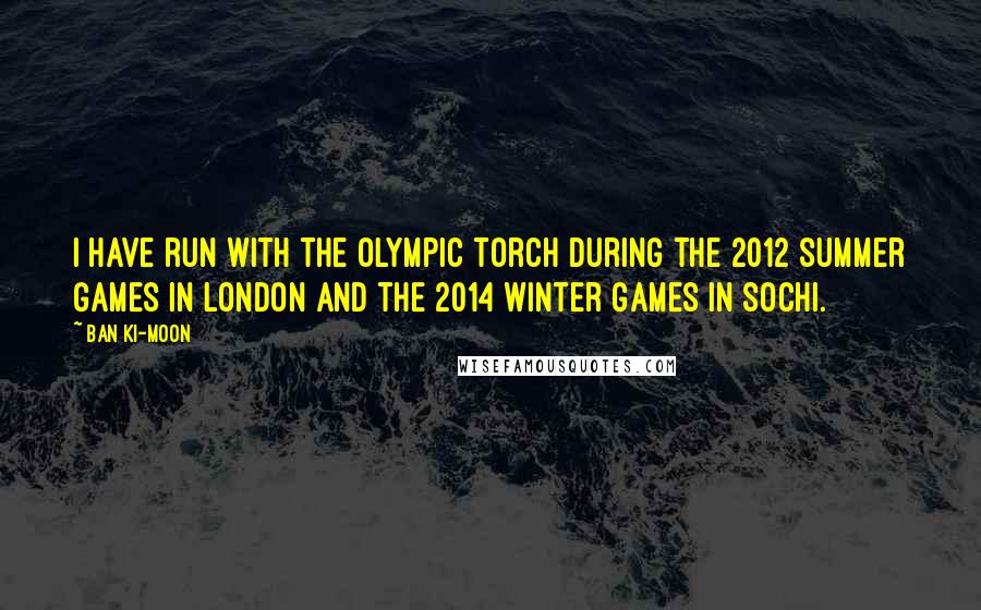 Ban Ki-moon Quotes: I have run with the Olympic Torch during the 2012 summer games in London and the 2014 winter games in Sochi.