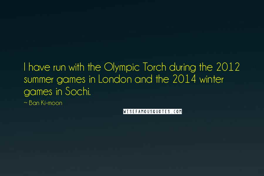 Ban Ki-moon Quotes: I have run with the Olympic Torch during the 2012 summer games in London and the 2014 winter games in Sochi.