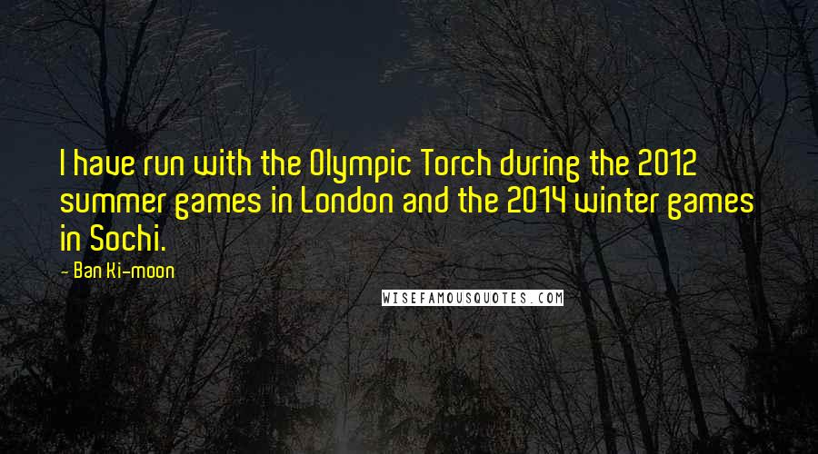 Ban Ki-moon Quotes: I have run with the Olympic Torch during the 2012 summer games in London and the 2014 winter games in Sochi.