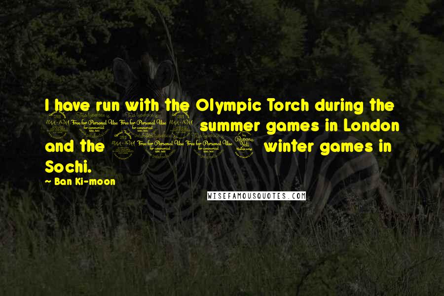 Ban Ki-moon Quotes: I have run with the Olympic Torch during the 2012 summer games in London and the 2014 winter games in Sochi.