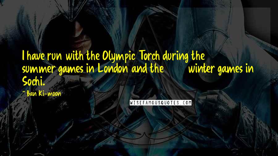 Ban Ki-moon Quotes: I have run with the Olympic Torch during the 2012 summer games in London and the 2014 winter games in Sochi.