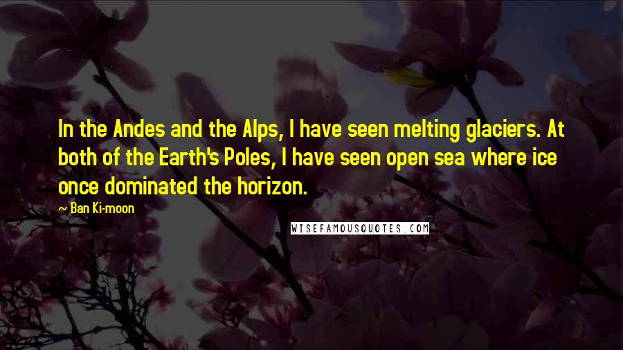 Ban Ki-moon Quotes: In the Andes and the Alps, I have seen melting glaciers. At both of the Earth's Poles, I have seen open sea where ice once dominated the horizon.
