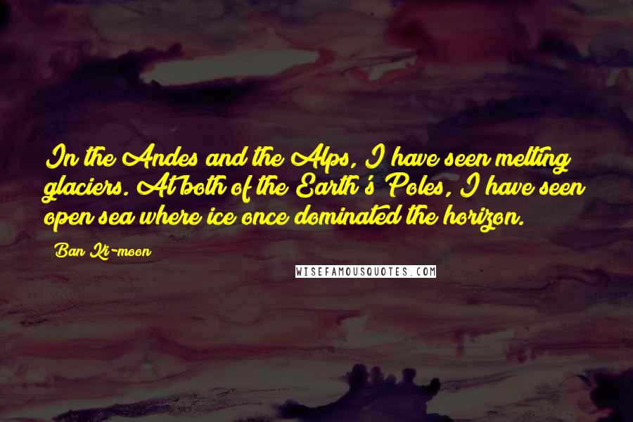 Ban Ki-moon Quotes: In the Andes and the Alps, I have seen melting glaciers. At both of the Earth's Poles, I have seen open sea where ice once dominated the horizon.